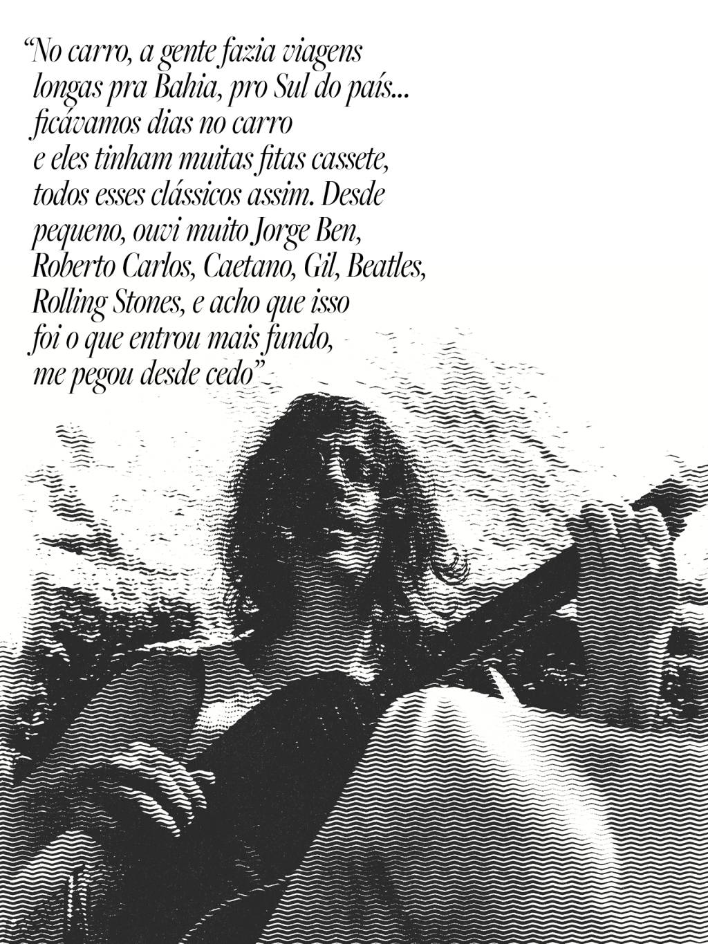 tim-quote “No carro, a gente fazia viagens longas pra Bahia, pro Sul do país… ficávamos dias no carro e eles tinham muitas fitas cassete, todos esses clássicos assim. Desde pequeno, ouvi muito Jorge Ben, Roberto Carlos, Caetano, Gil, Beatles, Rolling Stones, e acho que isso foi o que entrou mais fundo, me pegou desde cedo”